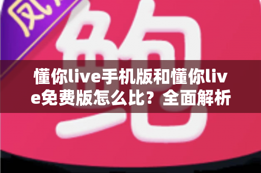懂你live手机版和懂你live免费版怎么比?全面解析版本差异与最优选择指南 懂你live手机版和懂你live免费版怎么比?全面解析版本差异与最优选择指南