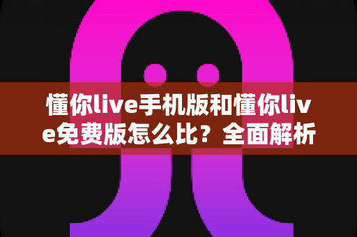 懂你live手机版和懂你live免费版怎么比?全面解析版本差异与最优选择指南 懂你live手机版和懂你live免费版怎么比?全面解析版本差异与最优选择指南