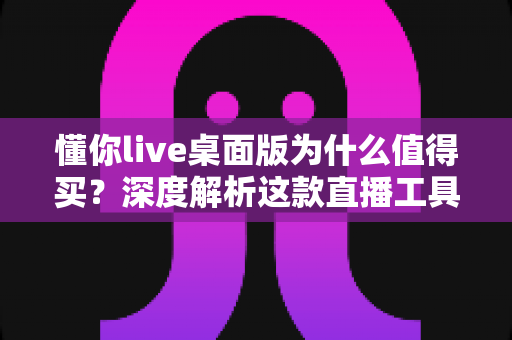懂你live桌面版为什么值得买？深度解析这款直播工具的核心价值与真实体验