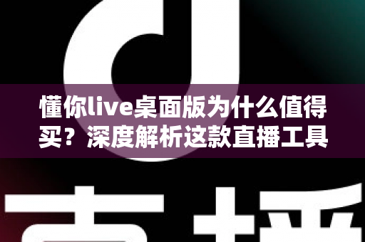 懂你live桌面版为什么值得买？深度解析这款直播工具的核心价值与真实体验