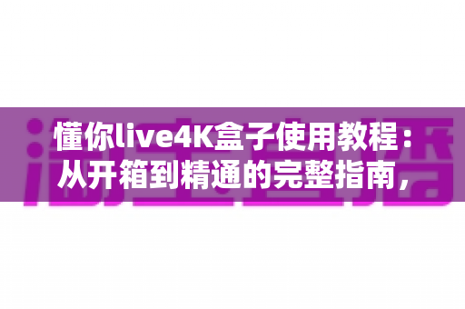 懂你live4K盒子使用教程：从开箱到精通的完整指南，轻松玩转超清视听新体验
