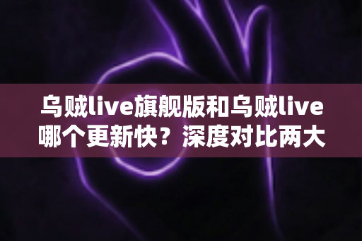 乌贼live旗舰版和乌贼live哪个更新快？深度对比两大版本更新速度与功能差异，帮你选出最适合的使用方案