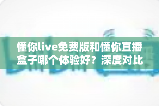 懂你live免费版和懂你直播盒子哪个体验好?深度对比测评帮你找到最适合的选择 懂你live免费版和懂你直播盒子哪个体验好?深度对比测评帮你找到最适合的选择