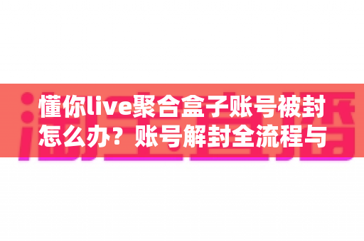 懂你live聚合盒子账号被封怎么办？账号解封全流程与预防实用指南