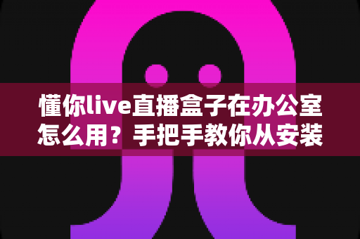 懂你live直播盒子在办公室怎么用？手把手教你从安装到实战的完整指南