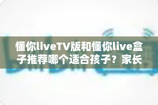 懂你liveTV版和懂你live盒子推荐哪个适合孩子?家长必备的大屏选择指南与深度对比 懂你liveTV版和懂你live盒子推荐哪个适合孩子?家长必备的大屏选择指南与深度对比