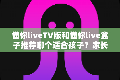 懂你liveTV版和懂你live盒子推荐哪个适合孩子?家长必备的大屏选择指南与深度对比 懂你liveTV版和懂你live盒子推荐哪个适合孩子?家长必备的大屏选择指南与深度对比