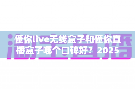 懂你live无线盒子和懂你直播盒子哪个口碑好?2025年直播设备选购深度测评指南 懂你live无线盒子和懂你直播盒子哪个口碑好?2025年直播设备选购深度测评指南