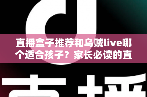 直播盒子推荐和乌贼live哪个适合孩子？家长必读的直播平台选择与安全指南