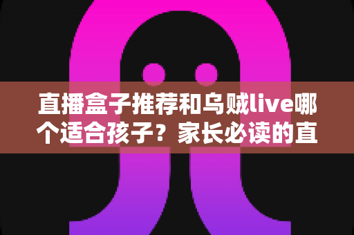 直播盒子推荐和乌贼live哪个适合孩子？家长必读的直播平台选择与安全指南