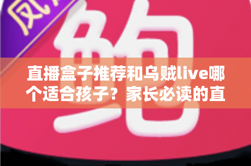 直播盒子推荐和乌贼live哪个适合孩子？家长必读的直播平台选择与安全指南