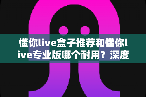懂你live盒子推荐和懂你live专业版哪个耐用?深度对比帮你选对版本不踩坑 懂你live盒子推荐和懂你live专业版哪个耐用?深度对比帮你选对版本不踩坑