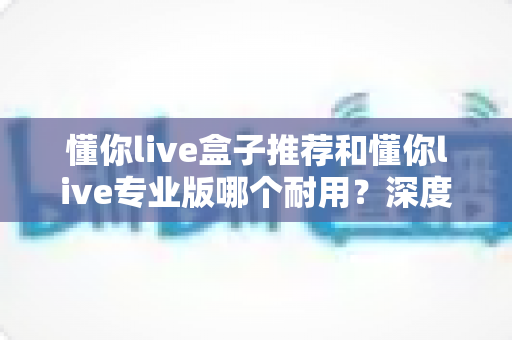懂你live盒子推荐和懂你live专业版哪个耐用?深度对比帮你选对版本不踩坑 懂你live盒子推荐和懂你live专业版哪个耐用?深度对比帮你选对版本不踩坑