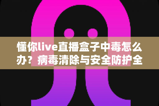 懂你live直播盒子中毒怎么办?病毒清除与安全防护全指南 懂你live直播盒子中毒怎么办?病毒清除与安全防护全指南