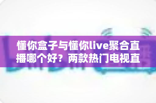 懂你盒子与懂你live聚合直播哪个好?两款热门电视直播工具深度对比评测与选购指南 懂你盒子与懂你live聚合直播哪个好?两款热门电视直播工具深度对比评测与选购指南