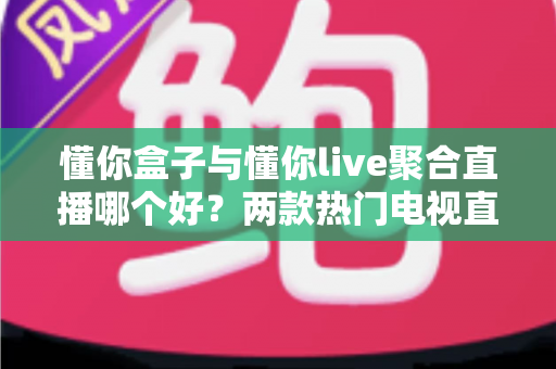 懂你盒子与懂你live聚合直播哪个好?两款热门电视直播工具深度对比评测与选购指南 懂你盒子与懂你live聚合直播哪个好?两款热门电视直播工具深度对比评测与选购指南