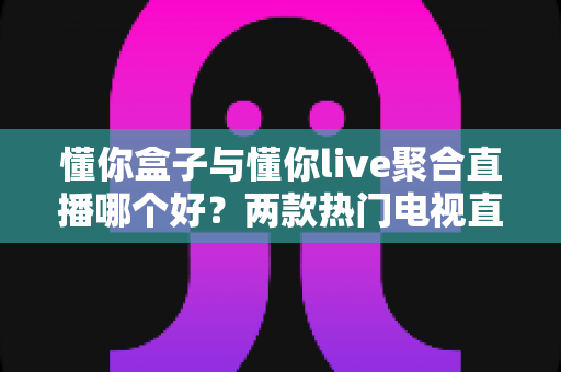懂你盒子与懂你live聚合直播哪个好?两款热门电视直播工具深度对比评测与选购指南 懂你盒子与懂你live聚合直播哪个好?两款热门电视直播工具深度对比评测与选购指南
