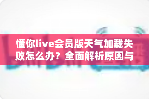 懂你live会员版天气加载失败怎么办?全面解析原因与高效解决方法指南 懂你live会员版天气加载失败怎么办?全面解析原因与高效解决方法指南