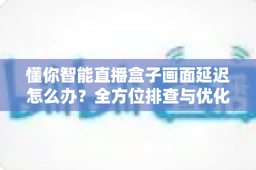 懂你智能直播盒子画面延迟怎么办?全方位排查与优化指南助你流畅开播 懂你智能直播盒子画面延迟怎么办?全方位排查与优化指南助你流畅开播