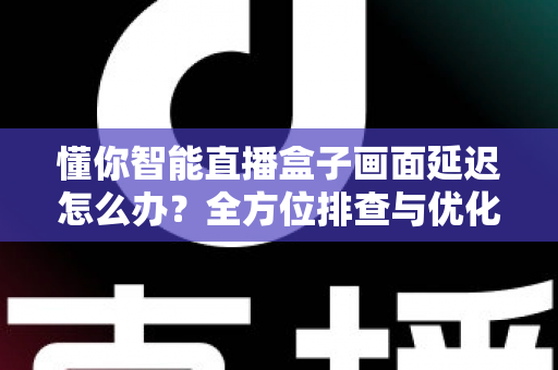 懂你智能直播盒子画面延迟怎么办？全方位排查与优化指南助你流畅开播