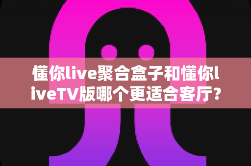 懂你live聚合盒子和懂你liveTV版哪个更适合客厅?——家庭大屏观影方案深度对比与选购指南 懂你live聚合盒子和懂你liveTV版哪个更适合客厅?——家庭大屏观影方案深度对比与选购指南