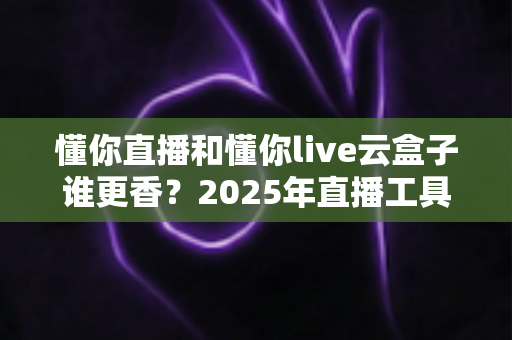 懂你直播和懂你live云盒子谁更香?2025年直播工具深度对比与选购全指南 懂你直播和懂你live云盒子谁更香?2025年直播工具深度对比与选购全指南
