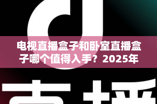 电视直播盒子和卧室直播盒子哪个值得入手？2025年家庭影音选购全攻略与避坑指南