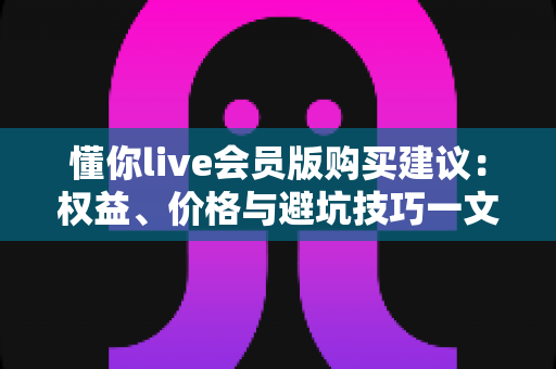 懂你live会员版购买建议:权益、价格与避坑技巧一文全掌握 懂你live会员版购买建议:权益、价格与避坑技巧一文全掌握
