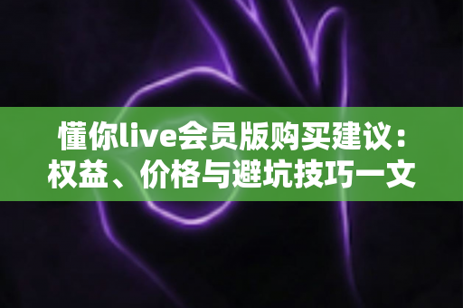 懂你live会员版购买建议：权益、价格与避坑技巧一文全掌握