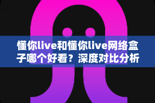 懂你live和懂你live网络盒子哪个好看?深度对比分析帮你找到最适合的观影选择 懂你live和懂你live网络盒子哪个好看?深度对比分析帮你找到最适合的观影选择