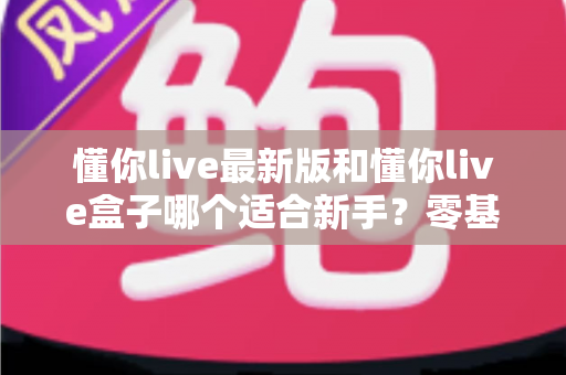 懂你live最新版和懂你live盒子哪个适合新手？零基础用户入门选购全面指南