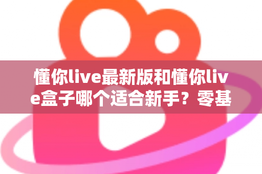 懂你live最新版和懂你live盒子哪个适合新手？零基础用户入门选购全面指南