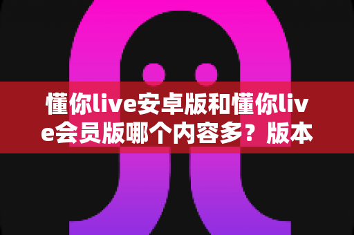 懂你live安卓版和懂你live会员版哪个内容多？版本差异全解析与选择指南