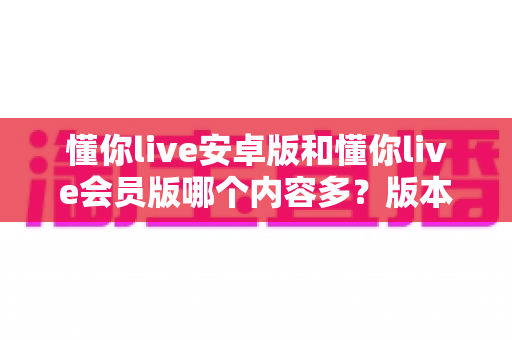 懂你live安卓版和懂你live会员版哪个内容多？版本差异全解析与选择指南