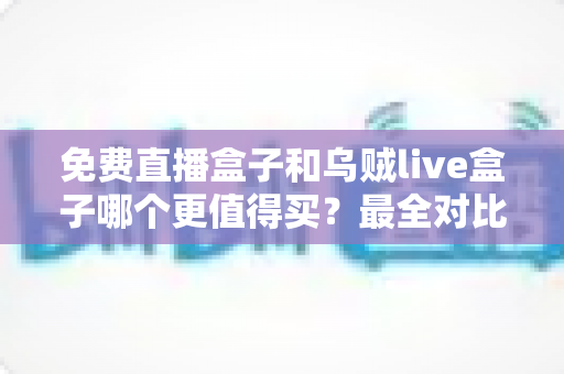 免费直播盒子和乌贼live盒子哪个更值得买？最全对比评测与选购避坑指南