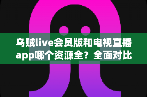 乌贼live会员版和电视直播app哪个资源全？全面对比解析与选购指南