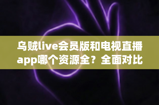 乌贼live会员版和电视直播app哪个资源全？全面对比解析与选购指南