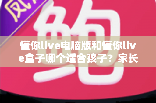 懂你live电脑版和懂你live盒子哪个适合孩子？家长必看的选型攻略与深度对比指南