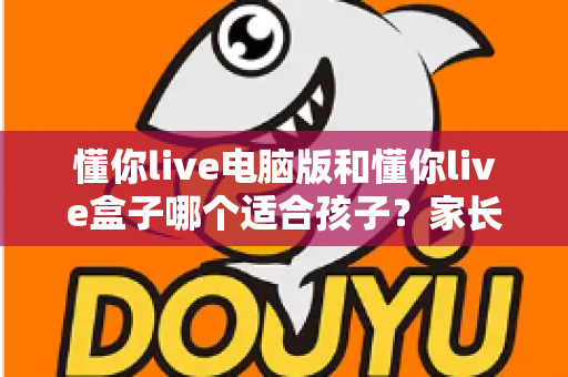 懂你live电脑版和懂你live盒子哪个适合孩子？家长必看的选型攻略与深度对比指南
