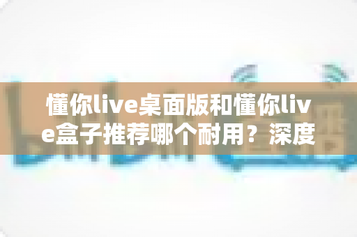 懂你live桌面版和懂你live盒子推荐哪个耐用？深度解析两大直播设备的寿命与选购指南