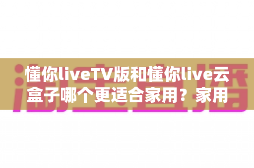 懂你liveTV版和懂你live云盒子哪个更适合家用?家用场景深度对比与选购全攻略 懂你liveTV版和懂你live云盒子哪个更适合家用?家用场景深度对比与选购全攻略