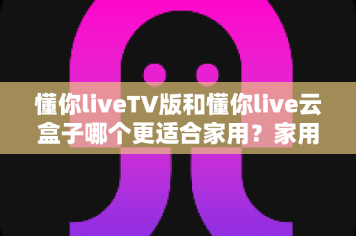懂你liveTV版和懂你live云盒子哪个更适合家用？家用场景深度对比与选购全攻略