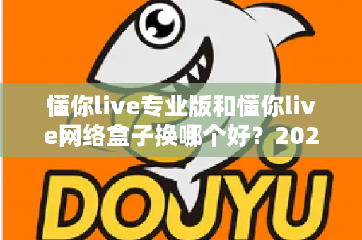 懂你live专业版和懂你live网络盒子换哪个好?2025年直播设备选购全攻略,一文看懂怎么选更划算 懂你live专业版和懂你live网络盒子换哪个好?2025年直播设备选购全攻略,一文看懂怎么选更划算