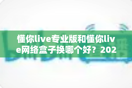 懂你live专业版和懂你live网络盒子换哪个好？2025年直播设备选购全攻略，一文看懂怎么选更划算