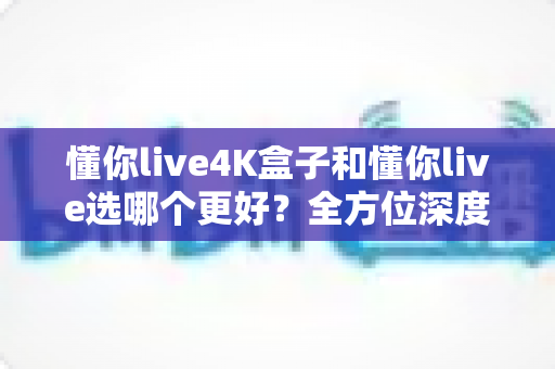 懂你live4K盒子和懂你live选哪个更好?全方位深度对比评测,帮你找到最适合家庭的观影方案 懂你live4K盒子和懂你live选哪个更好?全方位深度对比评测,帮你找到最适合家庭的观影方案