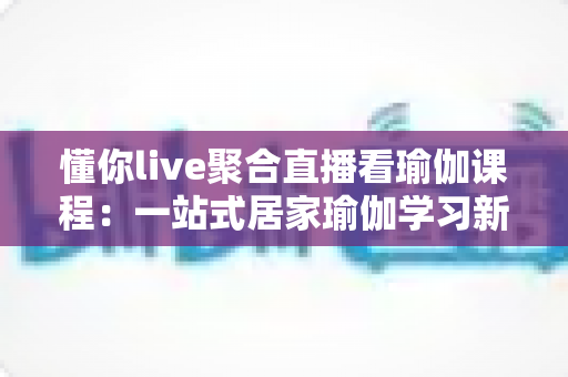 懂你live聚合直播看瑜伽课程:一站式居家瑜伽学习新体验全指南 懂你live聚合直播看瑜伽课程:一站式居家瑜伽学习新体验全指南