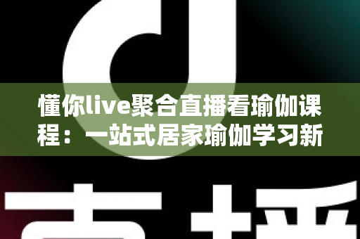 懂你live聚合直播看瑜伽课程:一站式居家瑜伽学习新体验全指南 懂你live聚合直播看瑜伽课程:一站式居家瑜伽学习新体验全指南