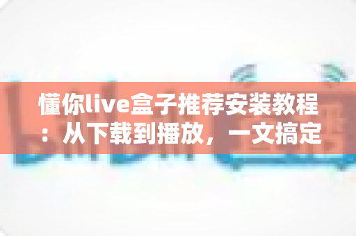 懂你live盒子推荐安装教程：从下载到播放，一文搞定全部安装步骤