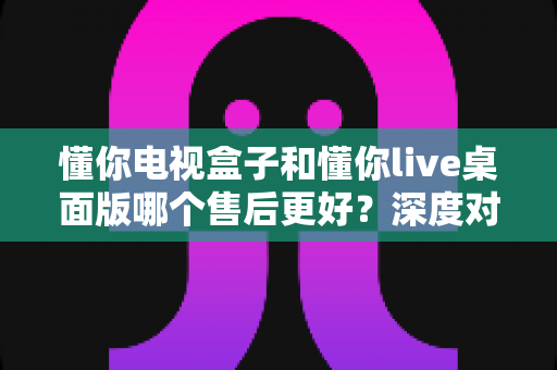 懂你电视盒子和懂你live桌面版哪个售后更好?深度对比分析与选购指南 懂你电视盒子和懂你live桌面版哪个售后更好?深度对比分析与选购指南