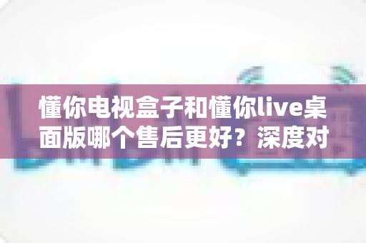 懂你电视盒子和懂你live桌面版哪个售后更好?深度对比分析与选购指南 懂你电视盒子和懂你live桌面版哪个售后更好?深度对比分析与选购指南